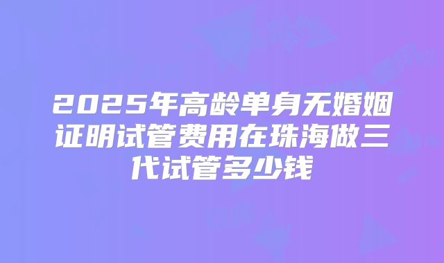 2025年高龄单身无婚姻证明试管费用在珠海做三代试管多少钱