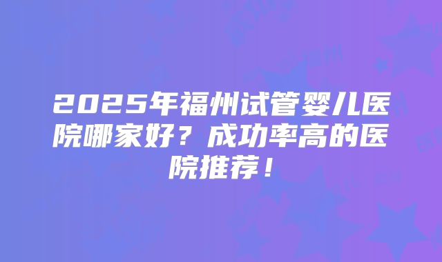 2025年福州试管婴儿医院哪家好?成功率高的医院推荐!