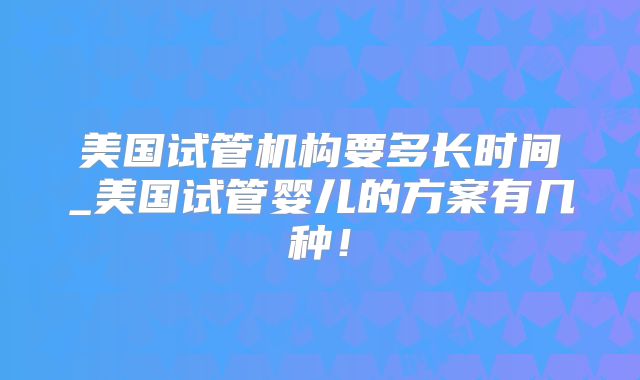 美国试管机构要多长时间_美国试管婴儿的方案有几种!
