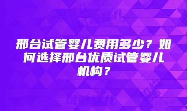 邢台试管婴儿费用多少？如何选择邢台优质试管婴儿机构？