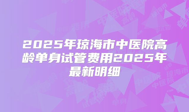 2025年琼海市中医院高龄单身试管费用2025年最新明细