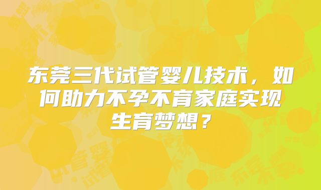 东莞三代试管婴儿技术，如何助力不孕不育家庭实现生育梦想？