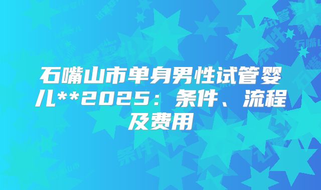 石嘴山市单身男性试管婴儿**2025:条件、流程及费用