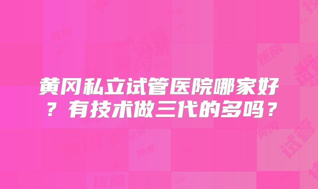 黄冈私立试管医院哪家好？有技术做三代的多吗？