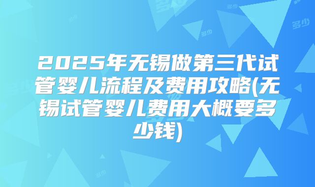 2025年无锡做第三代试管婴儿流程及费用攻略(无锡试管婴儿费用大概要多少钱)