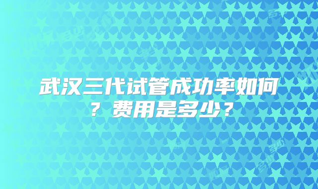 武汉三代试管成功率如何?费用是多少?