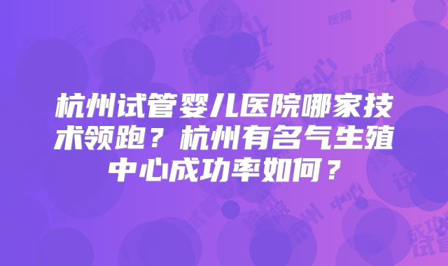 杭州试管婴儿医院哪家技术领跑?杭州有名气生殖中心成功率如何?