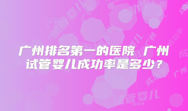 广州排名第一的医院 广州试管婴儿成功率是多少?