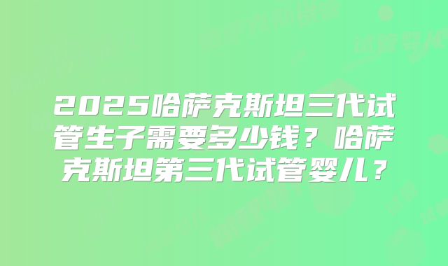 2025哈萨克斯坦三代试管生子需要多少钱?哈萨克斯坦第三代试管婴儿?