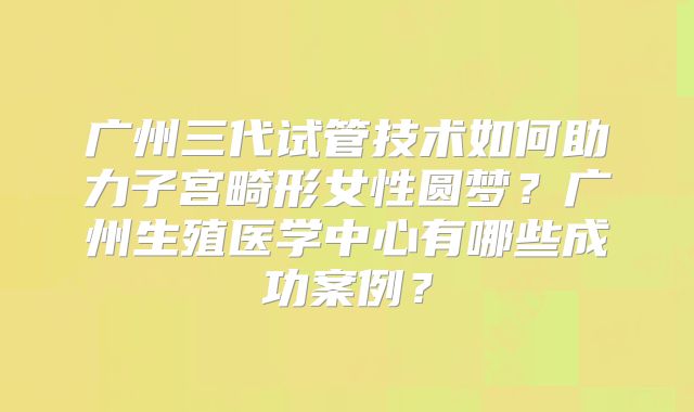 广州三代试管技术如何助力子宫畸形女性圆梦?广州生殖医学中心有哪些成功案例?
