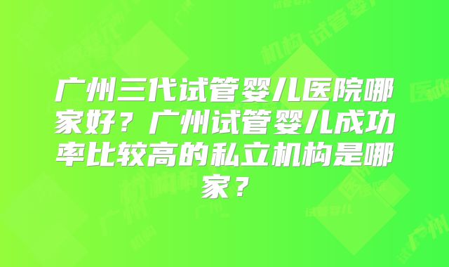 广州三代试管婴儿医院哪家好?广州试管婴儿成功率比较高的私立机构是哪家?