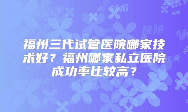 福州三代试管医院哪家技术好?福州哪家私立医院成功率比较高?
