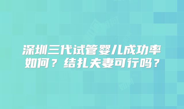 深圳三代试管婴儿成功率如何？结扎夫妻可行吗？