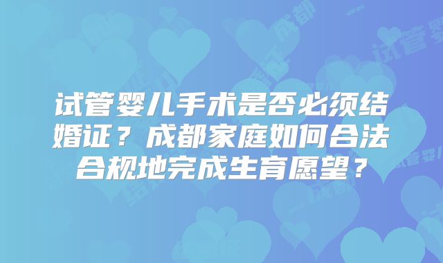 试管婴儿手术是否必须结婚证？成都家庭如何合法合规地完成生育愿望？