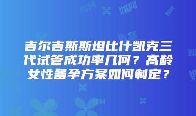 吉尔吉斯斯坦比什凯克三代试管成功率几何？高龄女性备孕方案如何制定？