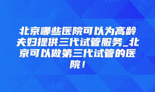 北京哪些医院可以为高龄夫妇提供三代试管服务_北京可以做第三代试管的医院!