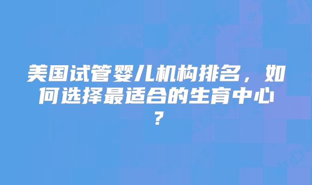 美国试管婴儿机构排名,如何选择最适合的生育中心?