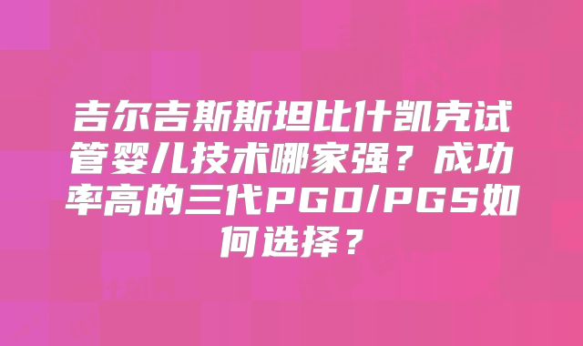 吉尔吉斯斯坦比什凯克试管婴儿技术哪家强？成功率高的三代PGD/PGS如何选择？