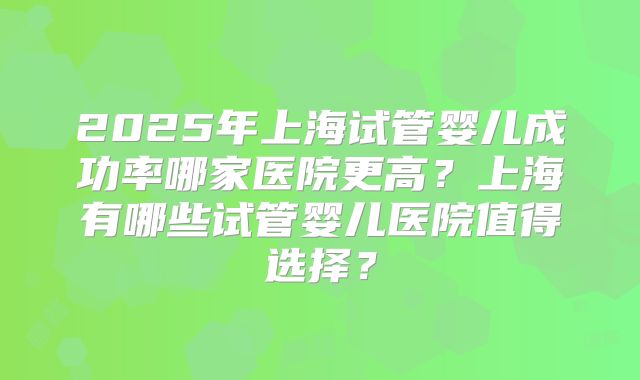 2025年上海试管婴儿成功率哪家医院更高?上海有哪些试管婴儿医院值得选择?