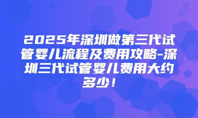 2025年深圳做第三代试管婴儿流程及费用攻略-深圳三代试管婴儿费用大约多少!
