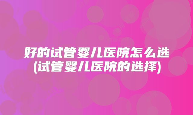 好的试管婴儿医院怎么选(试管婴儿医院的选择)