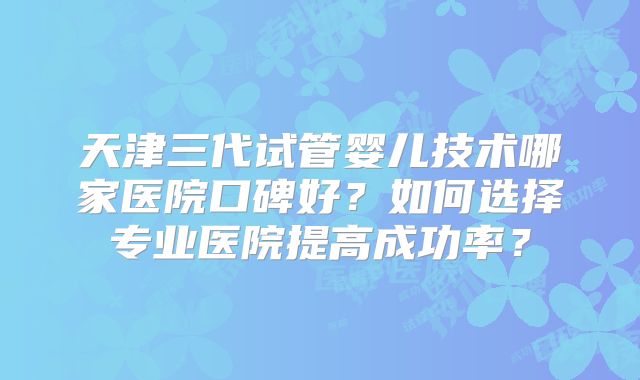 天津三代试管婴儿技术哪家医院口碑好?如何选择专业医院提高成功率?