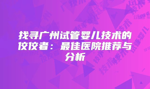 找寻广州试管婴儿技术的佼佼者：最佳医院推荐与分析