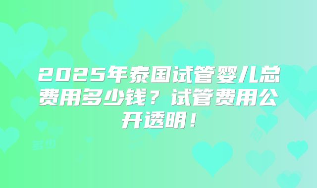 2025年泰国试管婴儿总费用多少钱?试管费用公开透明!