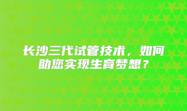 长沙三代试管技术,如何助您实现生育梦想?