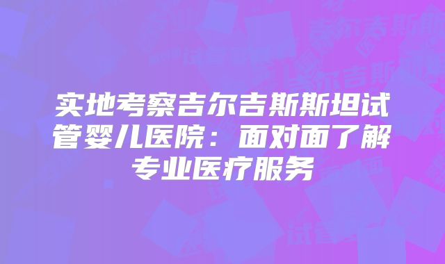 实地考察吉尔吉斯斯坦试管婴儿医院:面对面了解专业医疗服务
