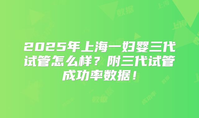 2025年上海一妇婴三代试管怎么样？附三代试管成功率数据！