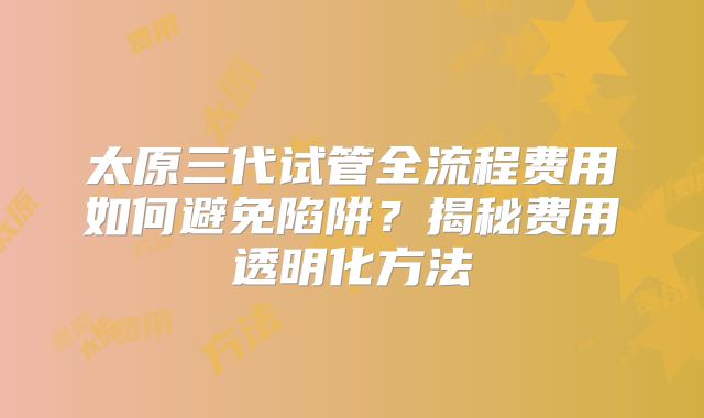 太原三代试管全流程费用如何避免陷阱？揭秘费用透明化方法