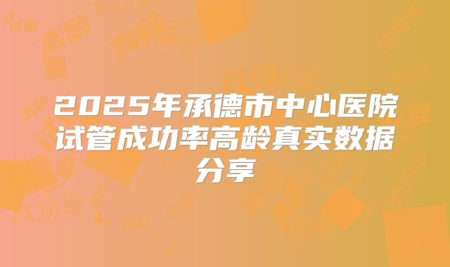 2025年承德市中心医院试管成功率高龄真实数据分享