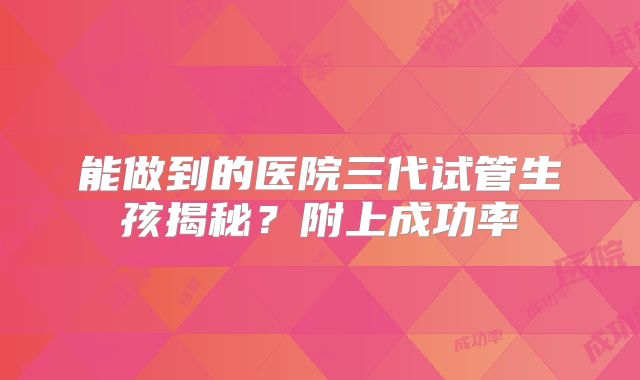 能做到的医院三代试管生孩揭秘？附上成功率