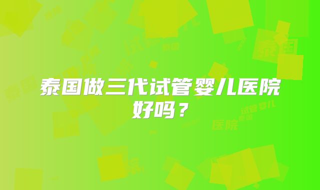 泰国做三代试管婴儿医院好吗？