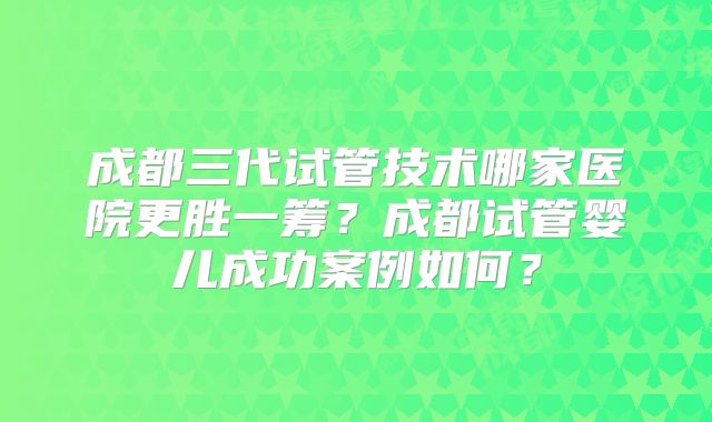 成都三代试管技术哪家医院更胜一筹？成都试管婴儿成功案例如何？