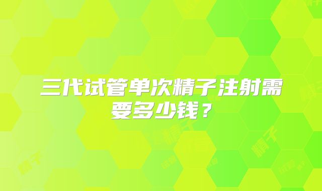 三代试管单次精子注射需要多少钱?