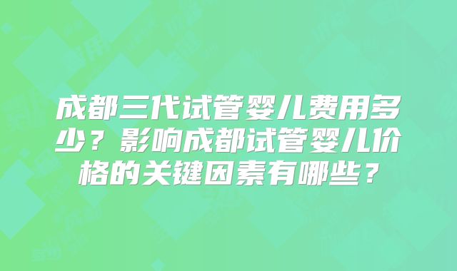 成都三代试管婴儿费用多少？影响成都试管婴儿价格的关键因素有哪些？