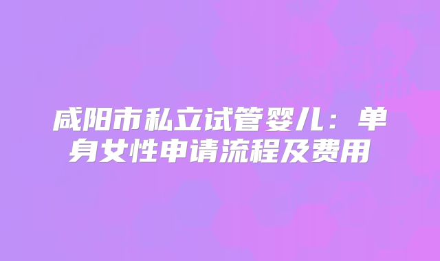 咸阳市私立试管婴儿:单身女性申请流程及费用