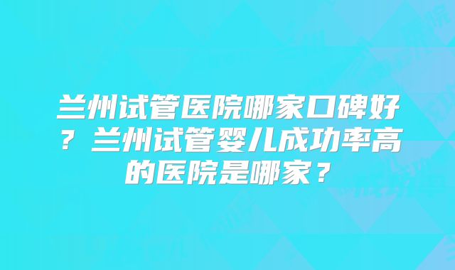 兰州试管医院哪家口碑好?兰州试管婴儿成功率高的医院是哪家?