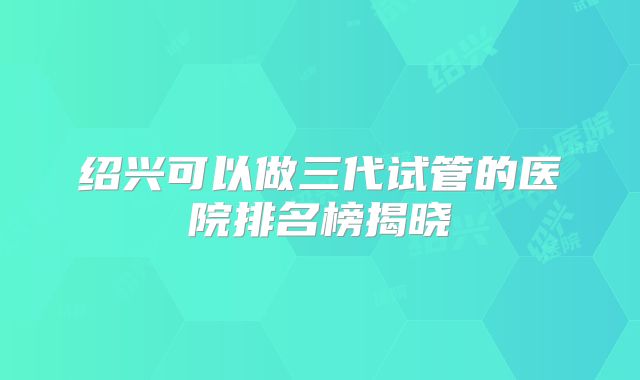 绍兴可以做三代试管的医院排名榜揭晓