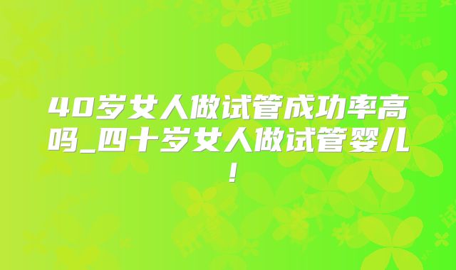 40岁女人做试管成功率高吗_四十岁女人做试管婴儿!