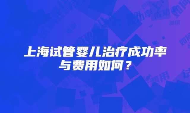 上海试管婴儿治疗成功率与费用如何?