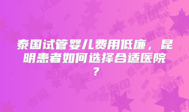 泰国试管婴儿费用低廉,昆明患者如何选择合适医院?