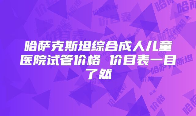 哈萨克斯坦综合成人儿童医院试管价格 价目表一目了然