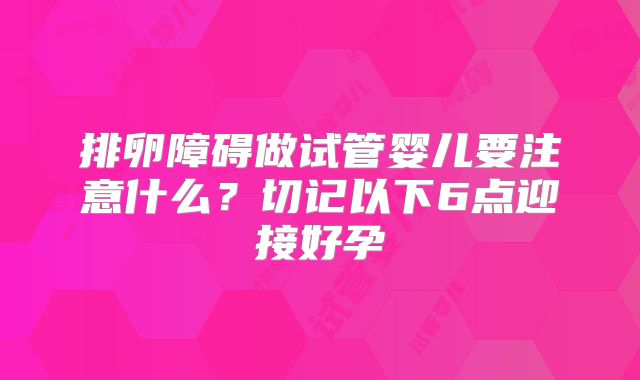 排卵障碍做试管婴儿要注意什么?切记以下6点迎接好孕