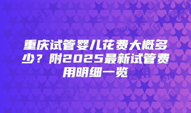 重庆试管婴儿花费大概多少?附2025最新试管费用明细一览