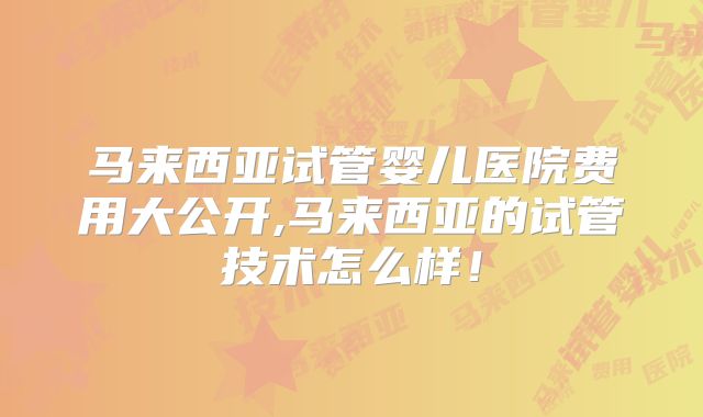 马来西亚试管婴儿医院费用大公开,马来西亚的试管技术怎么样！