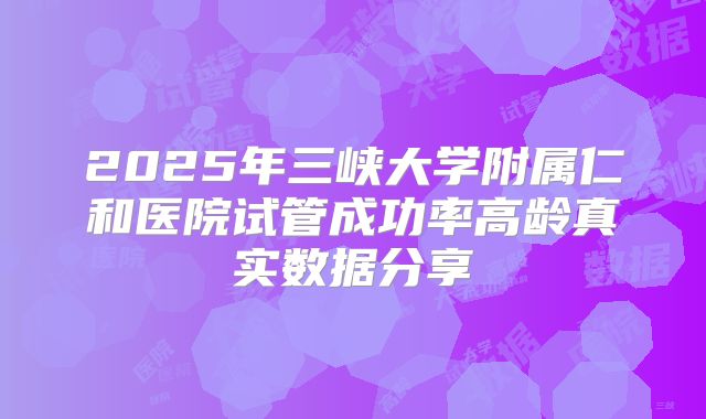 2025年三峡大学附属仁和医院试管成功率高龄真实数据分享