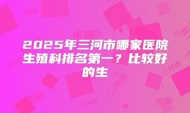 2025年三河市哪家医院生殖科排名第一?比较好的生
